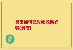 灵芝如何配对吃效果好呢(灵芝)