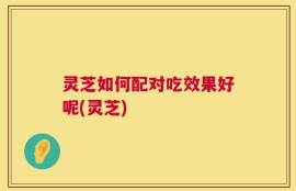 灵芝如何配对吃效果好呢(灵芝)