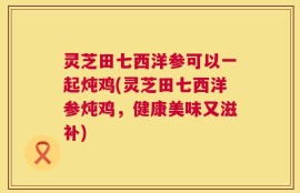 灵芝田七西洋参可以一起炖鸡(灵芝田七西洋参炖鸡，健康美味又滋补)