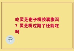 吃灵芝孢子粉胶囊腹泻？灵芝粉过期了还能吃吗