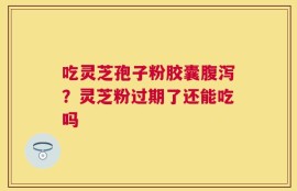 吃灵芝孢子粉胶囊腹泻？灵芝粉过期了还能吃吗