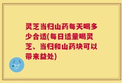 灵芝当归山药每天喝多少合适(每日适量喝灵芝、当归和山药块可以带来益处)