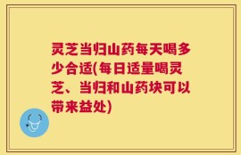灵芝当归山药每天喝多少合适(每日适量喝灵芝、当归和山药块可以带来益处)