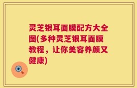 灵芝银耳面膜配方大全图(多种灵芝银耳面膜教程，让你美容养颜又健康)
