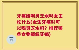 牙痛能喝灵芝水吗女生吃什么(女生牙痛时可以喝灵芝水吗？推荐哪些食物缓解牙痛)