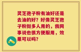 灵芝孢子粉有油好还是去油的好？好像灵芝孢子粉挺多人用的，我同事说也很方便服用，效果可以吗？