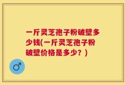 一斤灵芝孢子粉破壁多少钱(一斤灵芝孢子粉破壁价格是多少？)