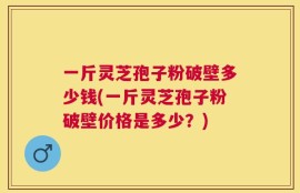 一斤灵芝孢子粉破壁多少钱(一斤灵芝孢子粉破壁价格是多少？)