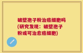 破壁孢子粉治癌细胞吗(研究发现：破壁孢子粉或可治愈癌细胞)