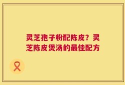 灵芝孢子粉配陈皮？灵芝陈皮煲汤的最佳配方