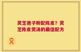 灵芝孢子粉配陈皮？灵芝陈皮煲汤的最佳配方