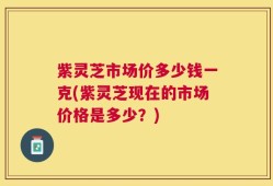 紫灵芝市场价多少钱一克(紫灵芝现在的市场价格是多少？)