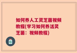如何养人工灵芝菌视频教程(学习如何养活灵芝菌：视频教程)