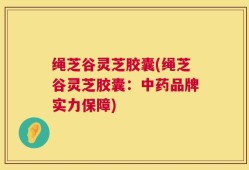 绳芝谷灵芝胶囊(绳芝谷灵芝胶囊：中药品牌实力保障)