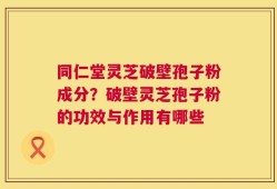 同仁堂灵芝破壁孢子粉成分？破壁灵芝孢子粉的功效与作用有哪些