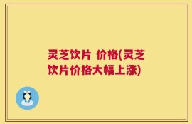 灵芝饮片 价格(灵芝饮片价格大幅上涨)