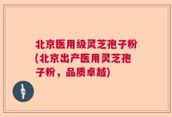 北京医用级灵芝孢子粉(北京出产医用灵芝孢子粉，品质卓越)