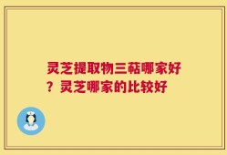 灵芝提取物三萜哪家好？灵芝哪家的比较好
