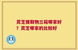 灵芝提取物三萜哪家好？灵芝哪家的比较好