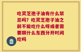 吃灵芝孢子油有什么禁忌吗？吃灵芝孢子油之前不能吃什么呀或者需要跟什么东西分开时间吃吗