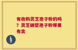 有收购灵芝孢子粉的吗？灵芝破壁孢子粉哪里有卖