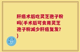 肝癌术后吃灵芝孢子粉吗(手术后可食用灵芝孢子粉减少肝癌复发？)