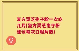复方灵芝孢子粉一次吃几片(复方灵芝孢子粉建议每次口服片数)