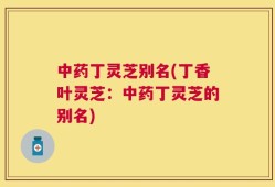 中药丁灵芝别名(丁香叶灵芝：中药丁灵芝的别名)