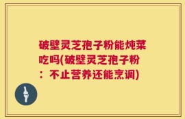 破壁灵芝孢子粉能炖菜吃吗(破壁灵芝孢子粉：不止营养还能烹调)