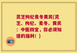 灵芝枸杞麦冬黄芪(灵芝、枸杞、麦冬、黄芪：中医四宝，你必须知道的福利！)