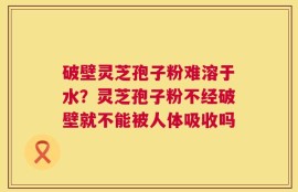 破壁灵芝孢子粉难溶于水？灵芝孢子粉不经破壁就不能被人体吸收吗