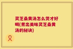 灵芝桑黄汤怎么煲才好喝(煮出美味灵芝桑黄汤的秘诀)