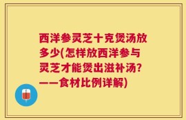 西洋参灵芝十克煲汤放多少(怎样放西洋参与灵芝才能煲出滋补汤？——食材比例详解)