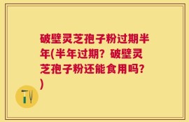 破壁灵芝孢子粉过期半年(半年过期？破壁灵芝孢子粉还能食用吗？)