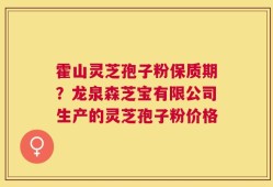 霍山灵芝孢子粉保质期？龙泉森芝宝有限公司生产的灵芝孢子粉价格
