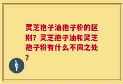 灵芝孢子油孢子粉的区别？灵芝孢子油和灵芝孢子粉有什么不同之处？