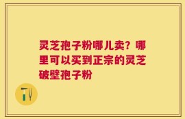灵芝孢子粉哪儿卖？哪里可以买到正宗的灵芝破壁孢子粉