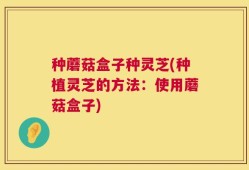 种蘑菇盒子种灵芝(种植灵芝的方法：使用蘑菇盒子)
