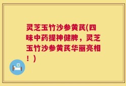 灵芝玉竹沙参黄芪(四味中药提神健脾，灵芝玉竹沙参黄芪华丽亮相！)