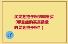 买灵芝孢子粉到哪里买 (哪里能购买高质量的灵芝孢子粉？)