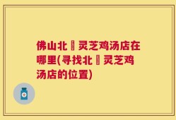佛山北滘灵芝鸡汤店在哪里(寻找北滘灵芝鸡汤店的位置)