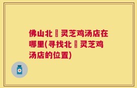 佛山北滘灵芝鸡汤店在哪里(寻找北滘灵芝鸡汤店的位置)
