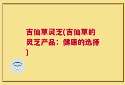 吉仙草灵芝(吉仙草的灵芝产品：健康的选择)