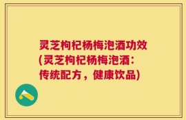 灵芝枸杞杨梅泡酒功效(灵芝枸杞杨梅泡酒：传统配方，健康饮品)