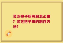 灵芝孢子粉煎服怎么做？灵芝孢子粉的制作方法？