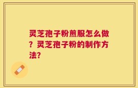 灵芝孢子粉煎服怎么做？灵芝孢子粉的制作方法？