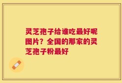 灵芝孢子给谁吃最好呢图片？全国的那家的灵芝孢子粉最好