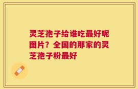 灵芝孢子给谁吃最好呢图片？全国的那家的灵芝孢子粉最好