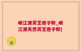 岷江源灵芝孢子粉_岷江源天然灵芝孢子粉)