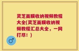 灵芝面膜收纳视频教程大全(灵芝面膜收纳视频教程汇总大全，一网打尽！)